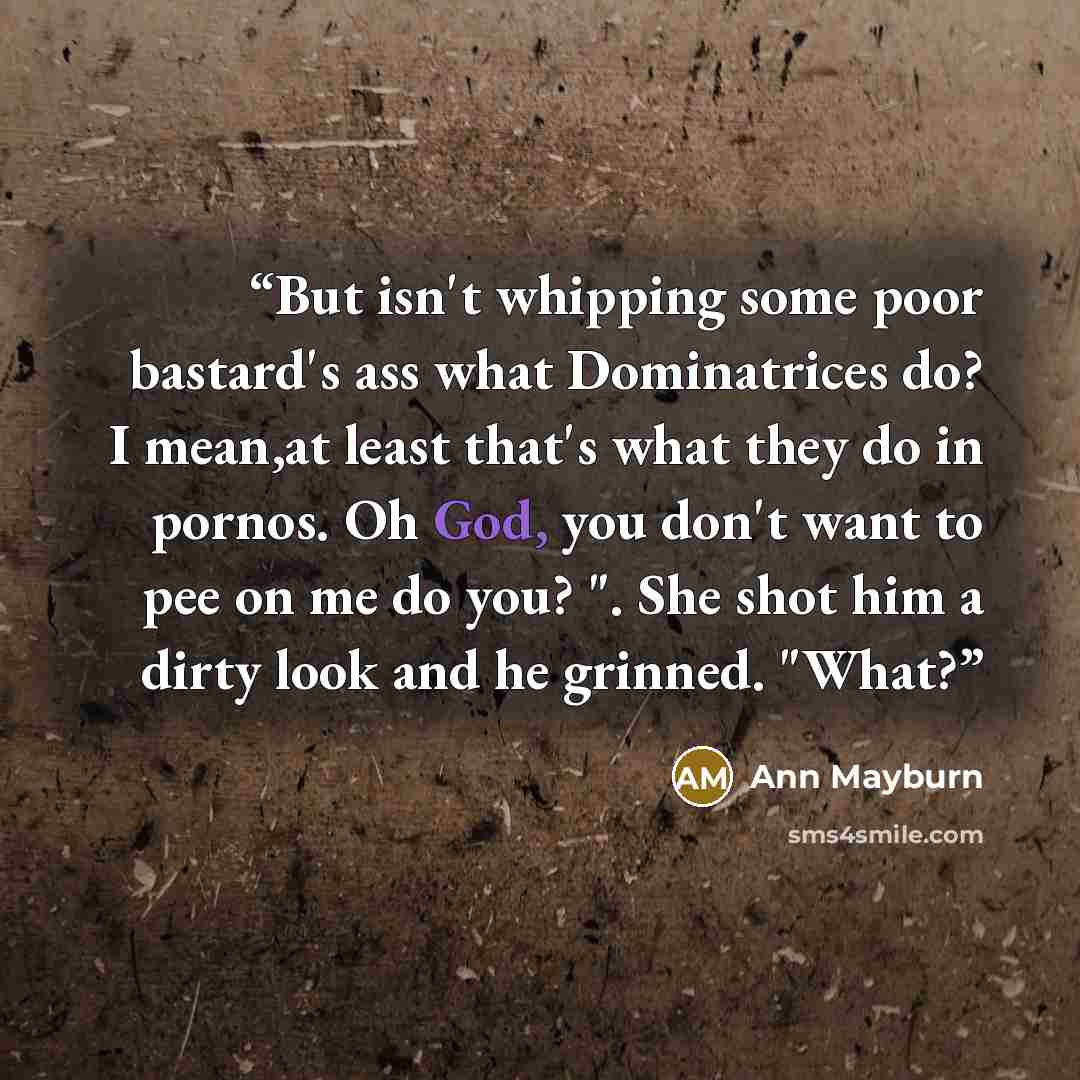“But isn't whipping some poor bastard's ass what Dominatrices do? I mean,at least that's what they do in pornos. Oh God, you don't want to pee on me do you? ". She shot him a dirty look and he grinned. "What?” quote by Ann Mayburn