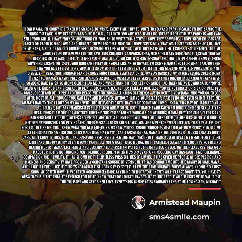 “DEAR MAMA, I’m sorry it’s taken me so long to write. Every time I try to write to you and Papa I realize I’m not saying the things that are in my heart. That would be O.K., if I loved you any less than I do, but you are still my parents and I am still your child. I have friends who think I’m…” quote by Armistead Maupin