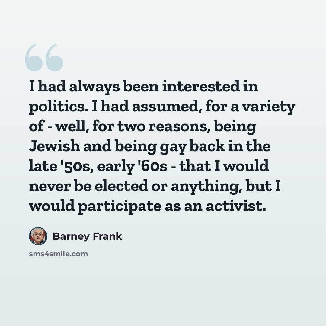 “I had always been interested in politics. I had assumed, for a variety of - well, for two reasons, being Jewish and being gay back in the late '50s, early '60s - that I would never be elected or anything, but I would participate as an activist.” quote by Barney Frank