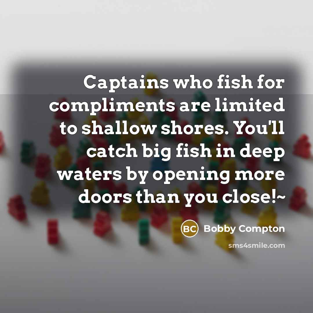 “Captains who fish for compliments are limited to shallow shores. You'll catch big fish in deep waters by opening more doors than you close!~” quote by Bobby Compton