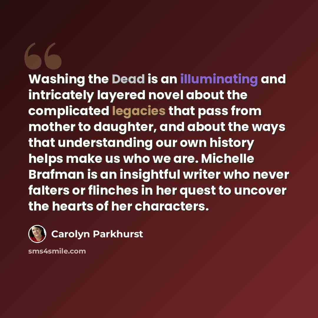 “Washing the Dead is an illuminating and intricately layered novel about the complicated legacies that pass from mother to daughter, and about the ways that understanding our own history helps make us who we are. Michelle Brafman is an insightful writer who never falters or flinches in her quest to…” quote by Carolyn Parkhurst