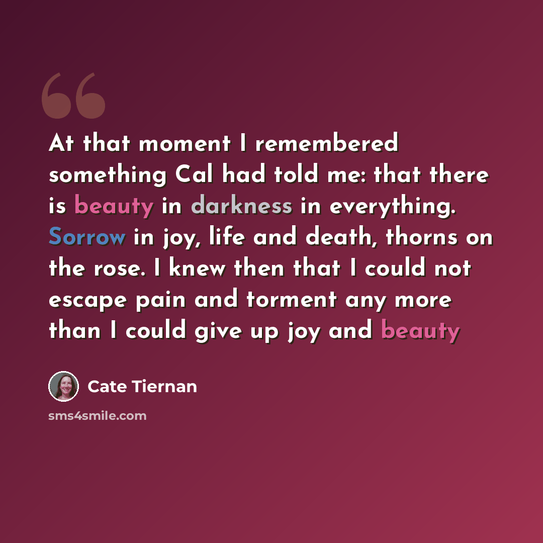 “At that moment I remembered something Cal had told me: that there is beauty in darkness in everything. Sorrow in joy, life and death, thorns on the rose. I knew then that I could not escape pain and torment any more than I could give up joy and beauty” quote by Cate Tiernan