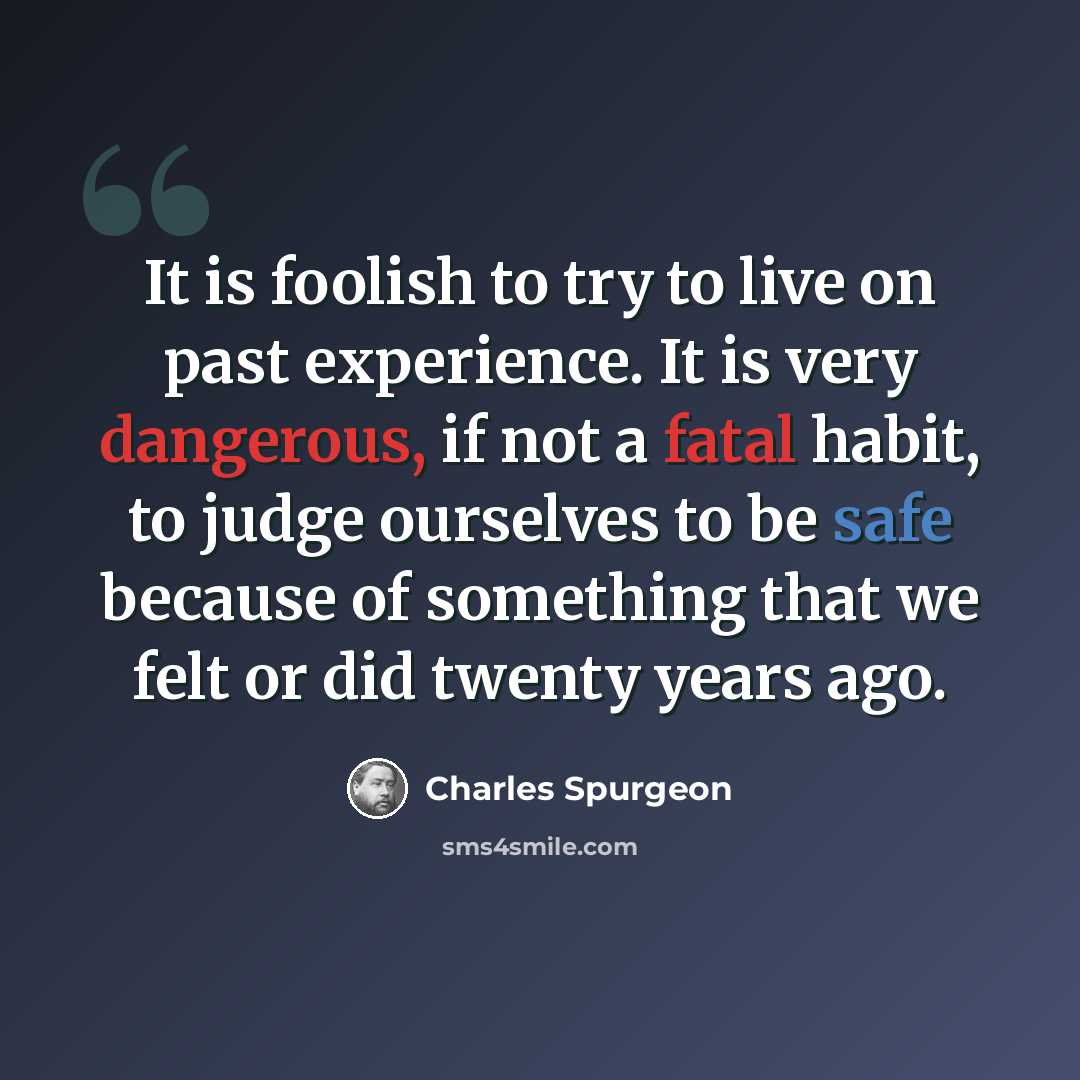 “It is foolish to try to live on past experience. It is very dangerous, if not a fatal habit, to judge ourselves to be safe because of something that we felt or did twenty years ago.” quote by Charles Spurgeon
