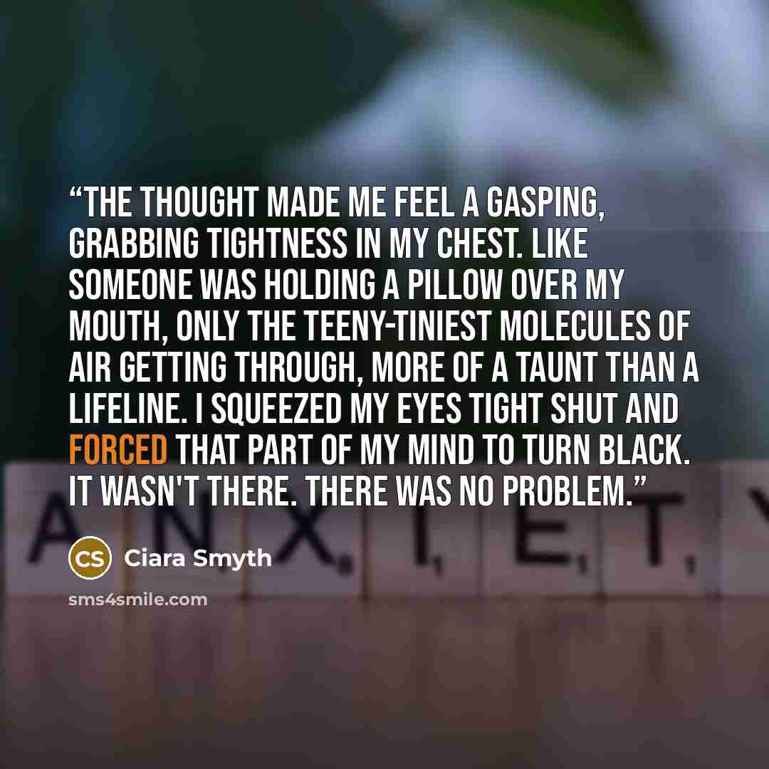 “The thought made me feel a gasping, grabbing tightness in my chest. Like someone was holding a pillow over my mouth, only the teeny-tiniest molecules of air getting through, more of a taunt than a lifeline. I squeezed my eyes tight shut and forced that part of my mind to turn black. It wasn't…” quote by Ciara Smyth