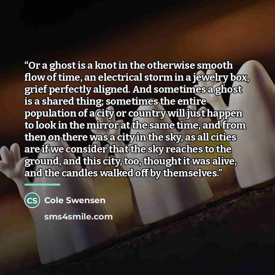 “Or a ghost is a knot in the otherwise smooth flow of time, an electrical storm in a jewelry box, grief perfectly aligned. And sometimes a ghost is a shared thing; sometimes the entire population of a city or country will just happen to look in the mirror at the same time, and from then on there…” quote by Cole Swensen
