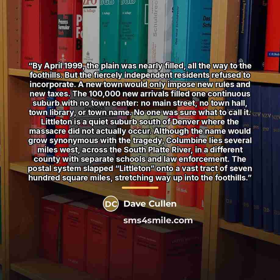 “By April 1999, the plain was nearly filled, all the way to the foothills. But the fiercely independent residents refused to incorporate. A new town would only impose new rules and new taxes. The 100,000 new arrivals filled one continuous suburb with no town center: no main street, no town hall…” quote by Dave Cullen