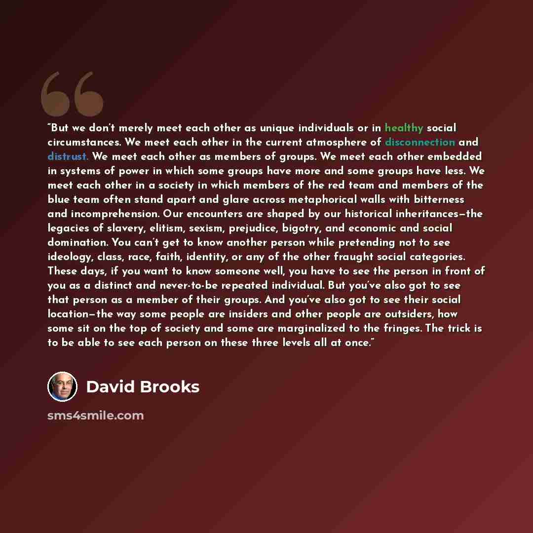“But we don’t merely meet each other as unique individuals or in healthy social circumstances. We meet each other in the current atmosphere of disconnection and distrust. We meet each other as members of groups. We meet each other embedded in systems of power in which some groups have more and some…” quote by David Brooks