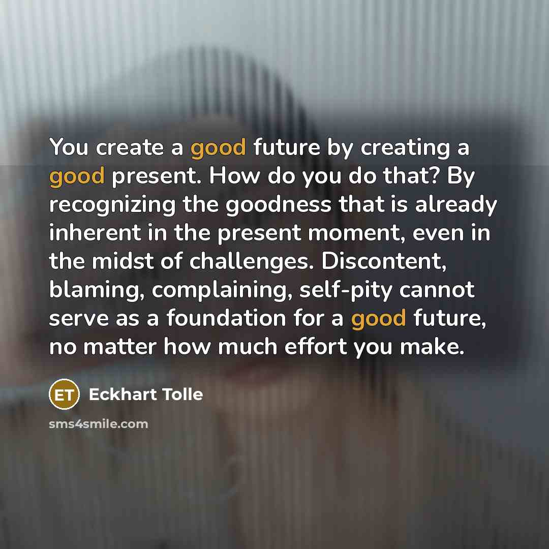 “You create a good future by creating a good present. How do you do that? By recognizing the goodness that is already inherent in the present moment, even in the midst of challenges. Discontent, blaming, complaining, self-pity cannot serve as a foundation for a good future, no matter how much…” quote by Eckhart Tolle