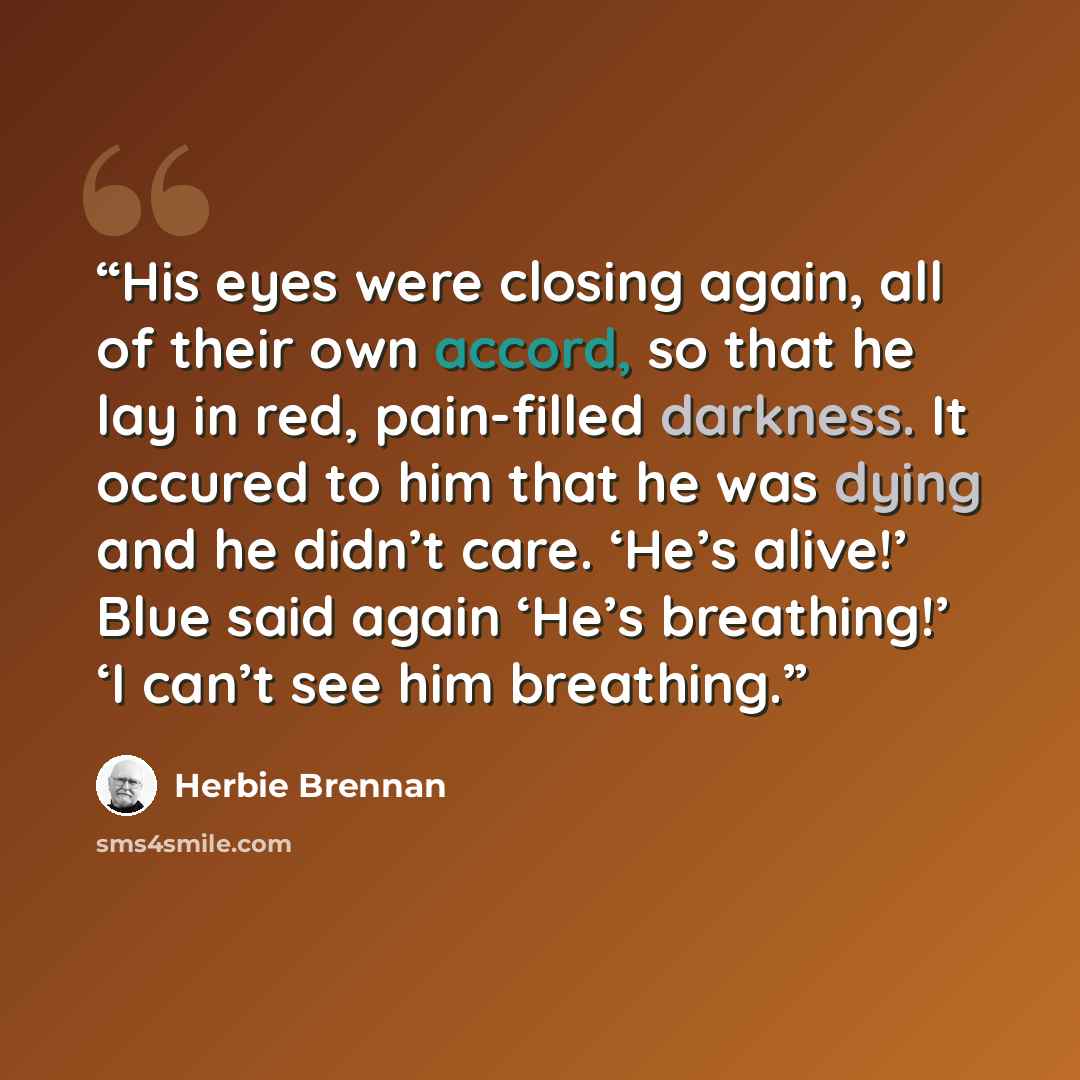 “His eyes were closing again, all of their own accord, so that he lay in red, pain-filled darkness. It occured to him that he was dying and he didn’t care. ‘He’s alive!’ Blue said again ‘He’s breathing!’ ‘I can’t see him breathing.” quote by Herbie Brennan