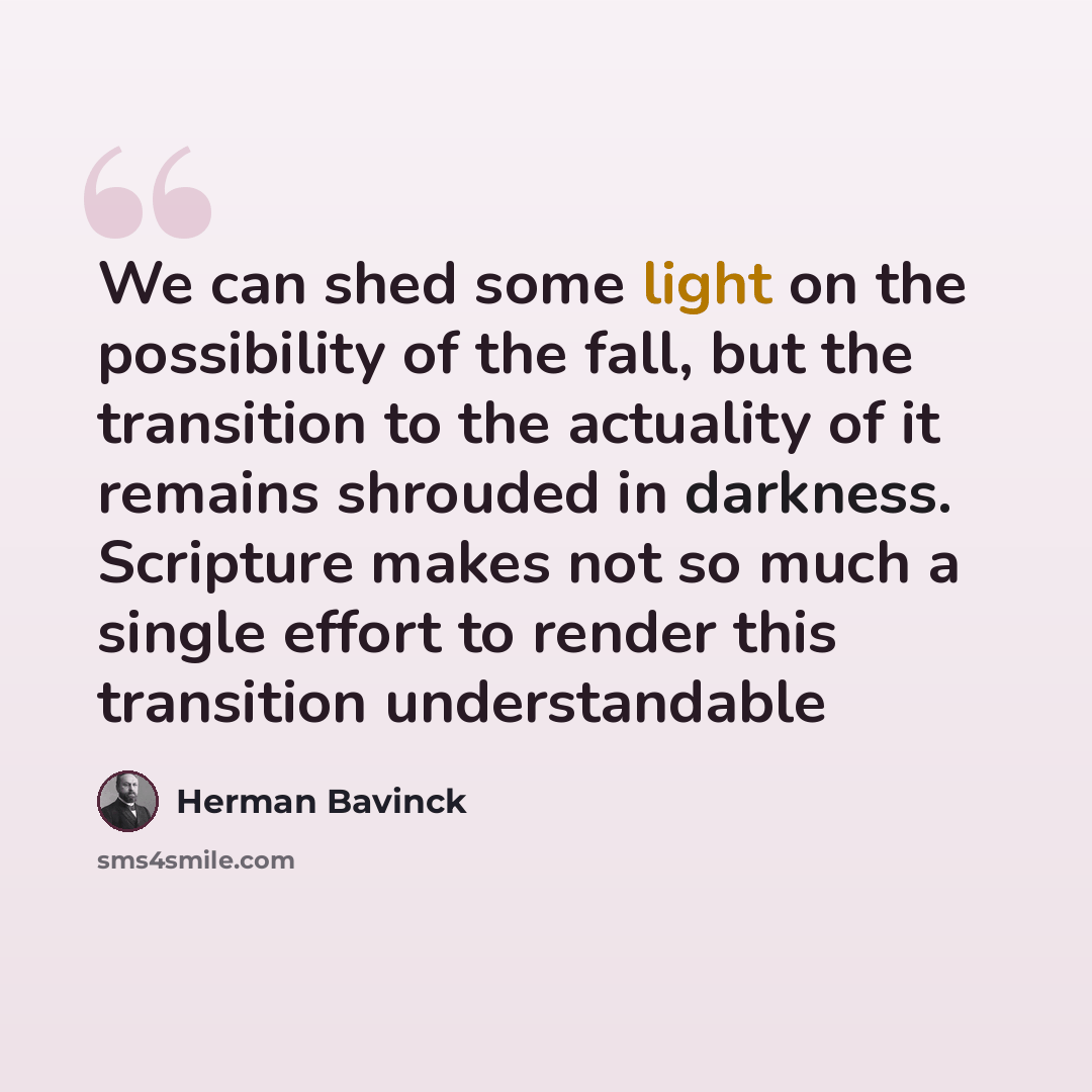 “We can shed some light on the possibility of the fall, but the transition to the actuality of it remains shrouded in darkness. Scripture makes not so much a single effort to render this transition understandable” quote by Herman Bavinck