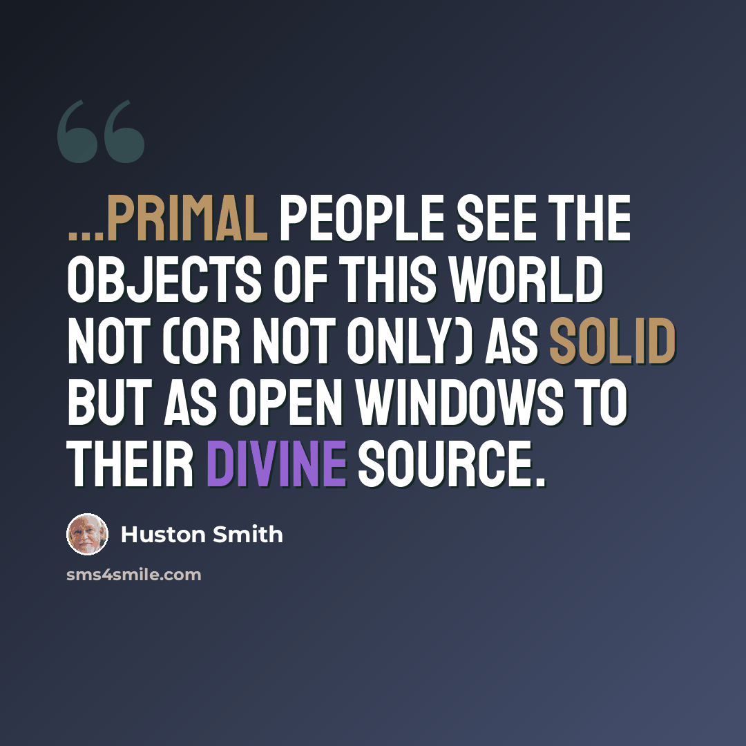 “...primal people see the objects of this world not (or not only) as solid but as open windows to their divine source.” quote by Huston Smith
