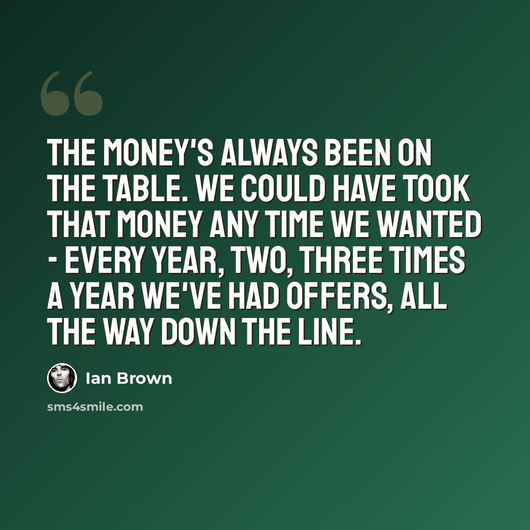 “The money's always been on the table. We could have took that money any time we wanted - every year, two, three times a year we've had offers, all the way down the line.” quote by Ian Brown