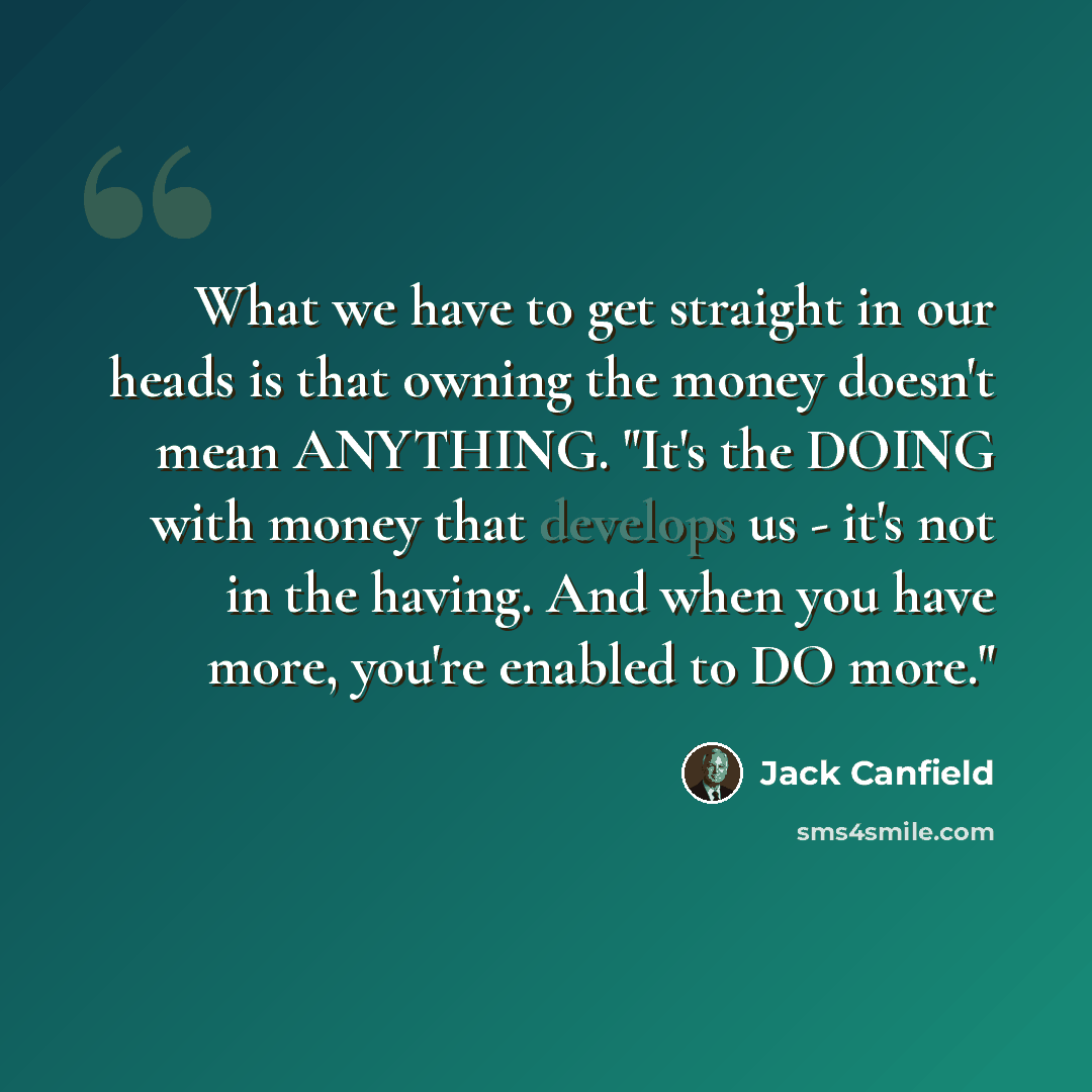 “What we have to get straight in our heads is that owning the money doesn't mean ANYTHING. "It's the DOING with money that develops us - it's not in the having. And when you have more, you're enabled to DO more."” quote by Jack Canfield