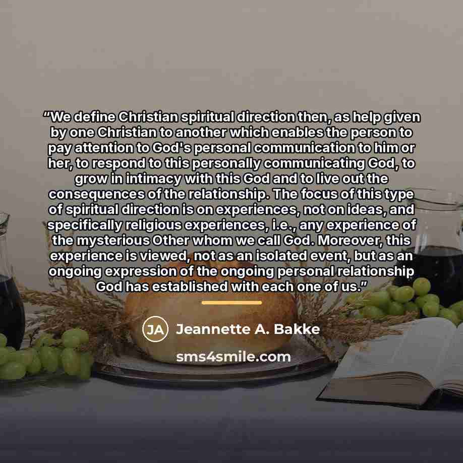 “We define Christian spiritual direction then, as help given by one Christian to another which enables the person to pay attention to God's personal communication to him or her, to respond to this personally communicating God, to grow in intimacy with this God and to live out the consequences of…” quote by Jeannette A. Bakke