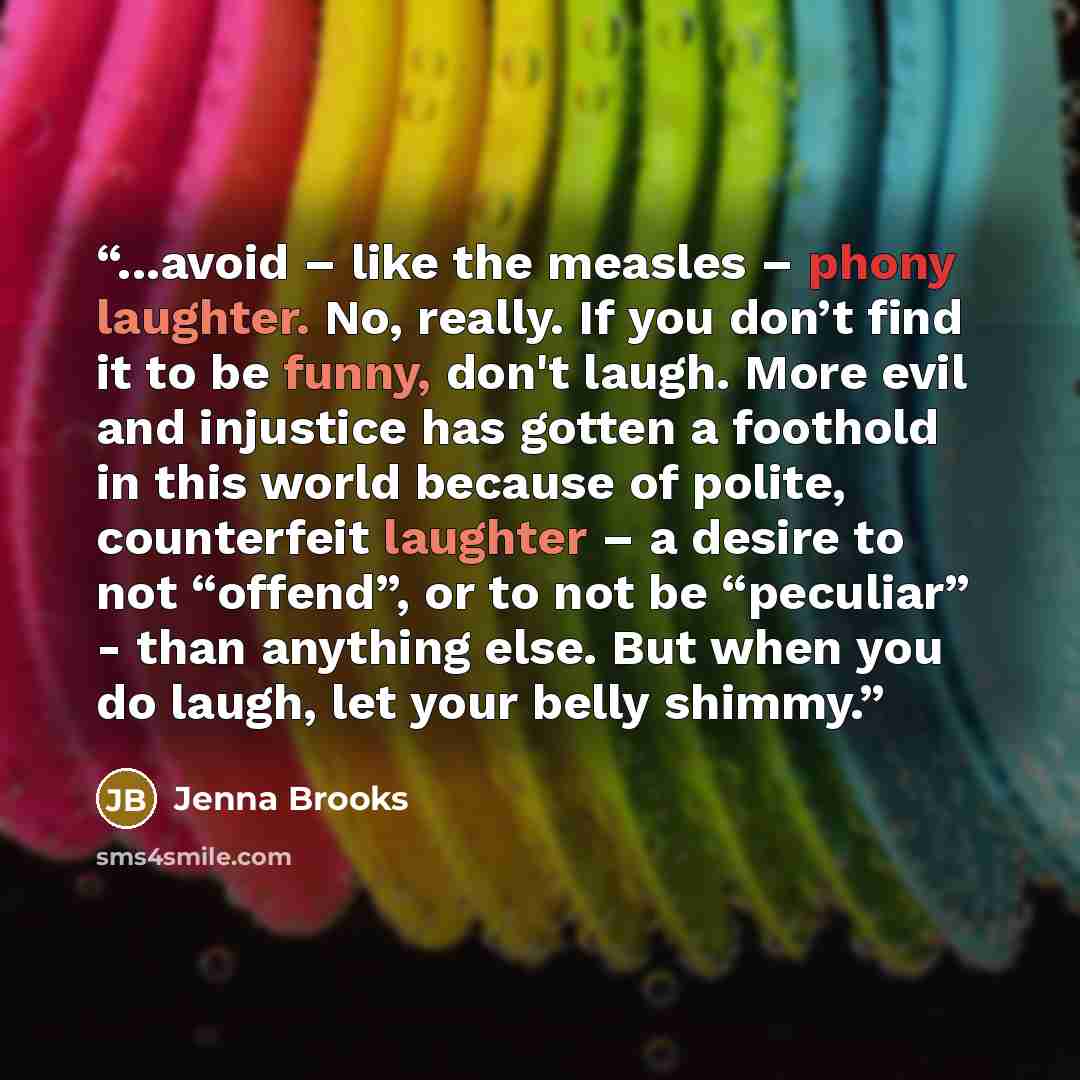 “...avoid – like the measles – phony laughter. No, really. If you don’t find it to be funny, don't laugh. More evil and injustice has gotten a foothold in this world because of polite, counterfeit laughter – a desire to not “offend”, or to not be “peculiar” - than anything else. But when you do…” quote by Jenna Brooks