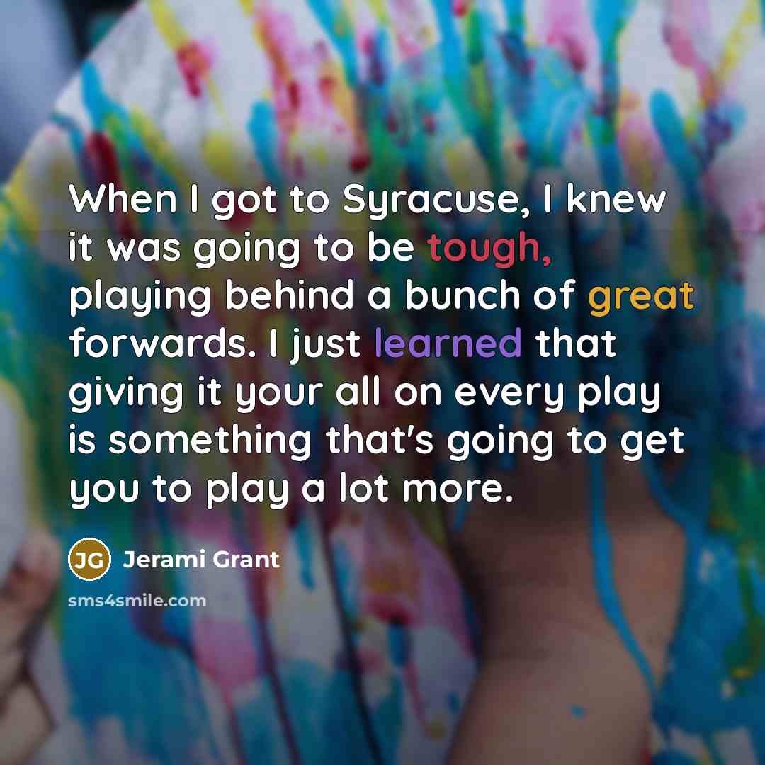 “When I got to Syracuse, I knew it was going to be tough, playing behind a bunch of great forwards. I just learned that giving it your all on every play is something that's going to get you to play a lot more.” quote by Jerami Grant