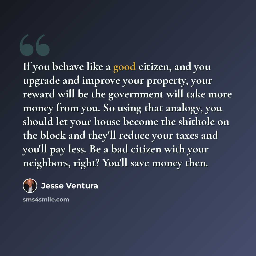 “If you behave like a good citizen, and you upgrade and improve your property, your reward will be the government will take more money from you. So using that analogy, you should let your house become the shithole on the block and they'll reduce your taxes and you'll pay less. Be a bad citizen with…” quote by Jesse Ventura