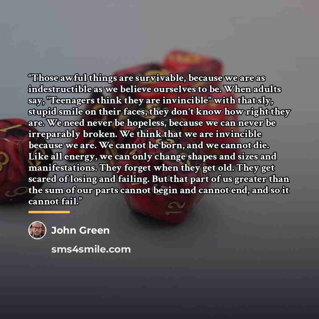 “Those awful things are survivable, because we are as indestructible as we believe ourselves to be. When adults say, "Teenagers think they are invincible" with that sly, stupid smile on their faces, they don't know how right they are. We need never be hopeless, because we can never be irreparably…” quote by John Green