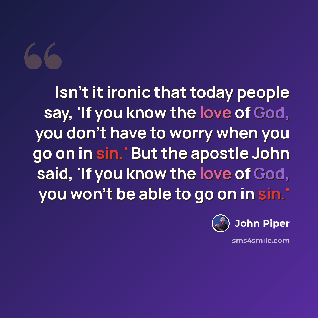 “Isn't it ironic that today people say, 'If you know the love of God, you don't have to worry when you go on in sin.' But the apostle John said, 'If you know the love of God, you won't be able to go on in sin.'” quote by John Piper