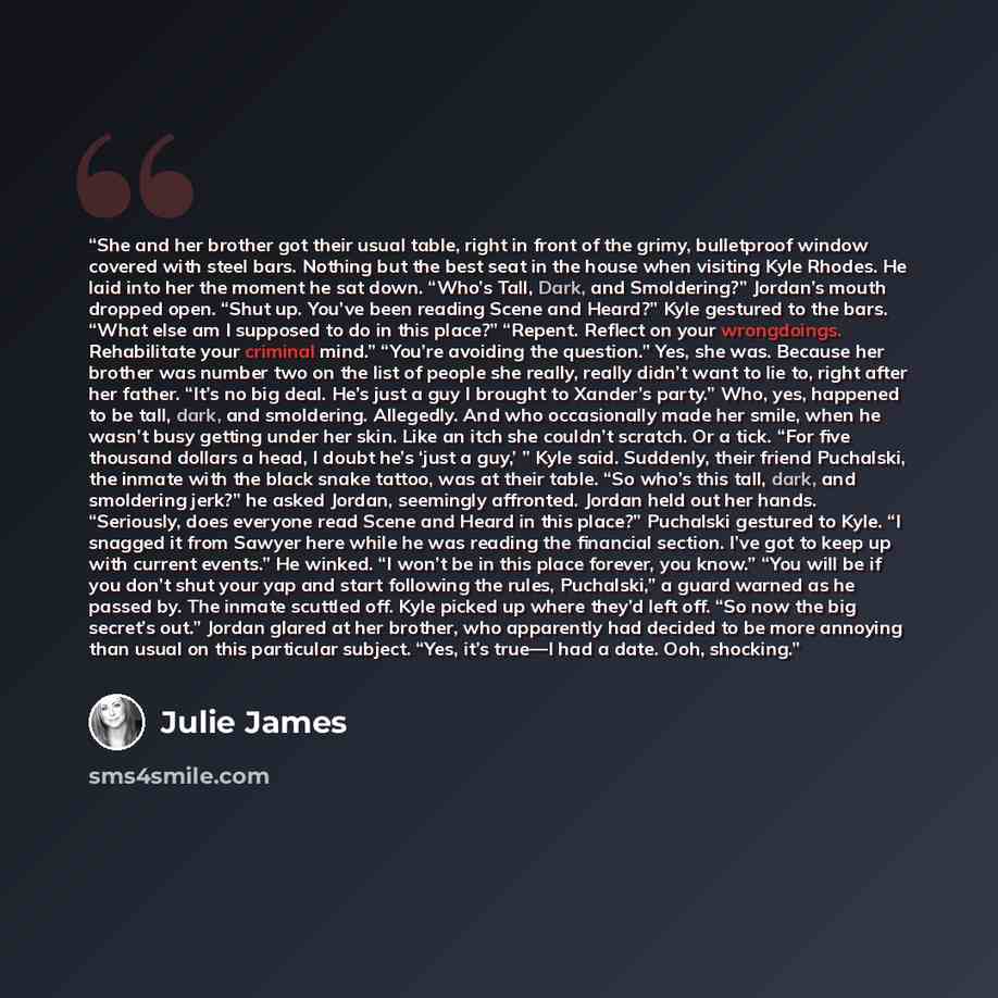 “She and her brother got their usual table, right in front of the grimy, bulletproof window covered with steel bars. Nothing but the best seat in the house when visiting Kyle Rhodes. He laid into her the moment he sat down. “Who’s Tall, Dark, and Smoldering?” Jordan’s mouth dropped open. “Shut up…” quote by Julie James
