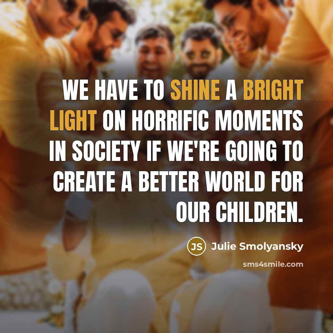 “We have to shine a bright light on horrific moments in society if we're going to create a better world for our children.” quote by Julie Smolyansky
