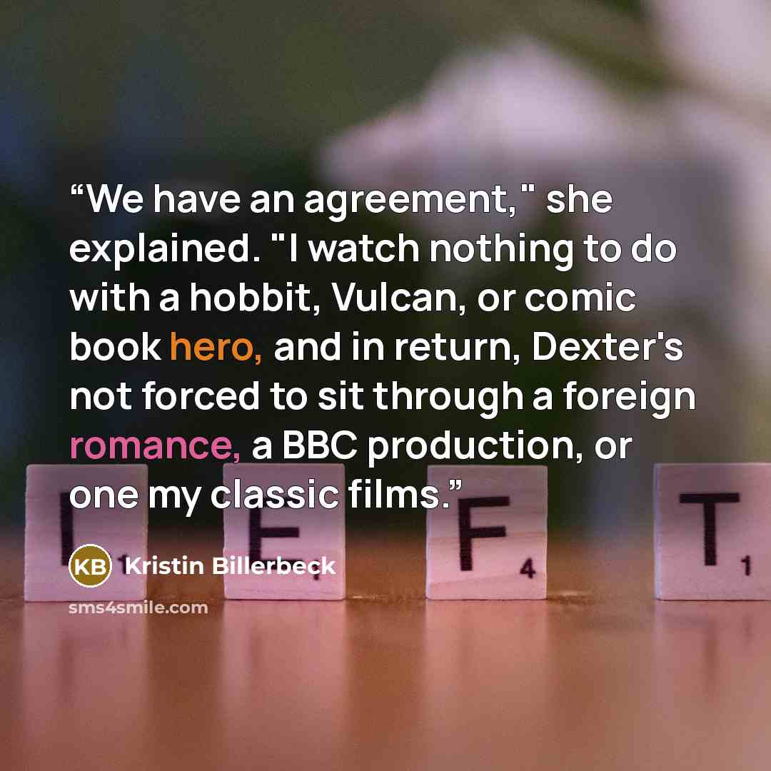 “We have an agreement," she explained. "I watch nothing to do with a hobbit, Vulcan, or comic book hero, and in return, Dexter's not forced to sit through a foreign romance, a BBC production, or one my classic films.” quote by Kristin Billerbeck