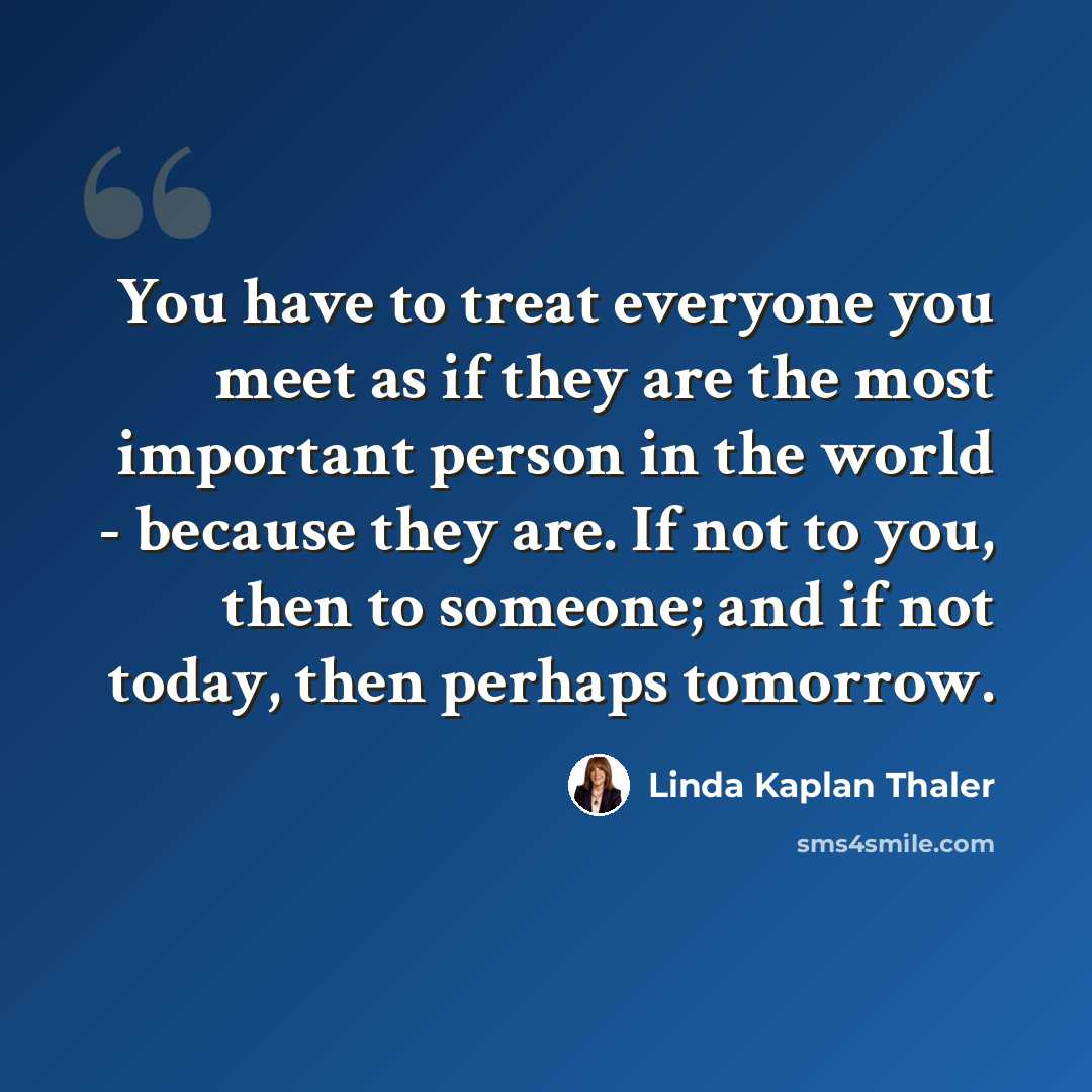 “You have to treat everyone you meet as if they are the most important person in the world - because they are. If not to you, then to someone; and if not today, then perhaps tomorrow.” quote by Linda Kaplan Thaler