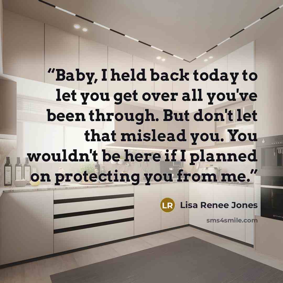 “Baby, I held back today to let you get over all you've been through. But don't let that mislead you. You wouldn't be here if I planned on protecting you from me.” quote by Lisa Renee Jones