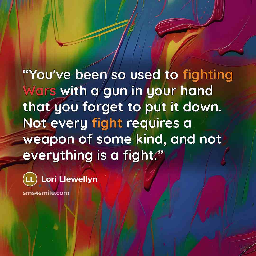 “You've been so used to fighting Wars with a gun in your hand that you forget to put it down. Not every fight requires a weapon of some kind, and not everything is a fight.” quote by Lori Llewellyn