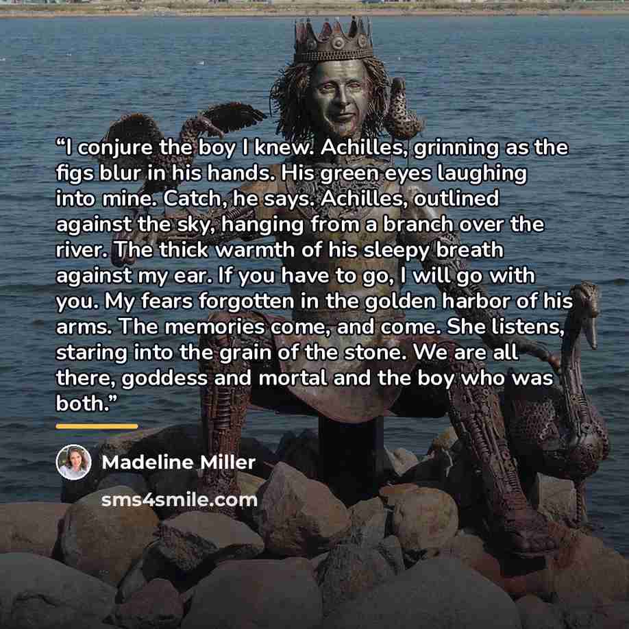 “I conjure the boy I knew. Achilles, grinning as the figs blur in his hands. His green eyes laughing into mine. Catch, he says. Achilles, outlined against the sky, hanging from a branch over the river. The thick warmth of his sleepy breath against my ear. If you have to go, I will go with you. My…” quote by Madeline Miller