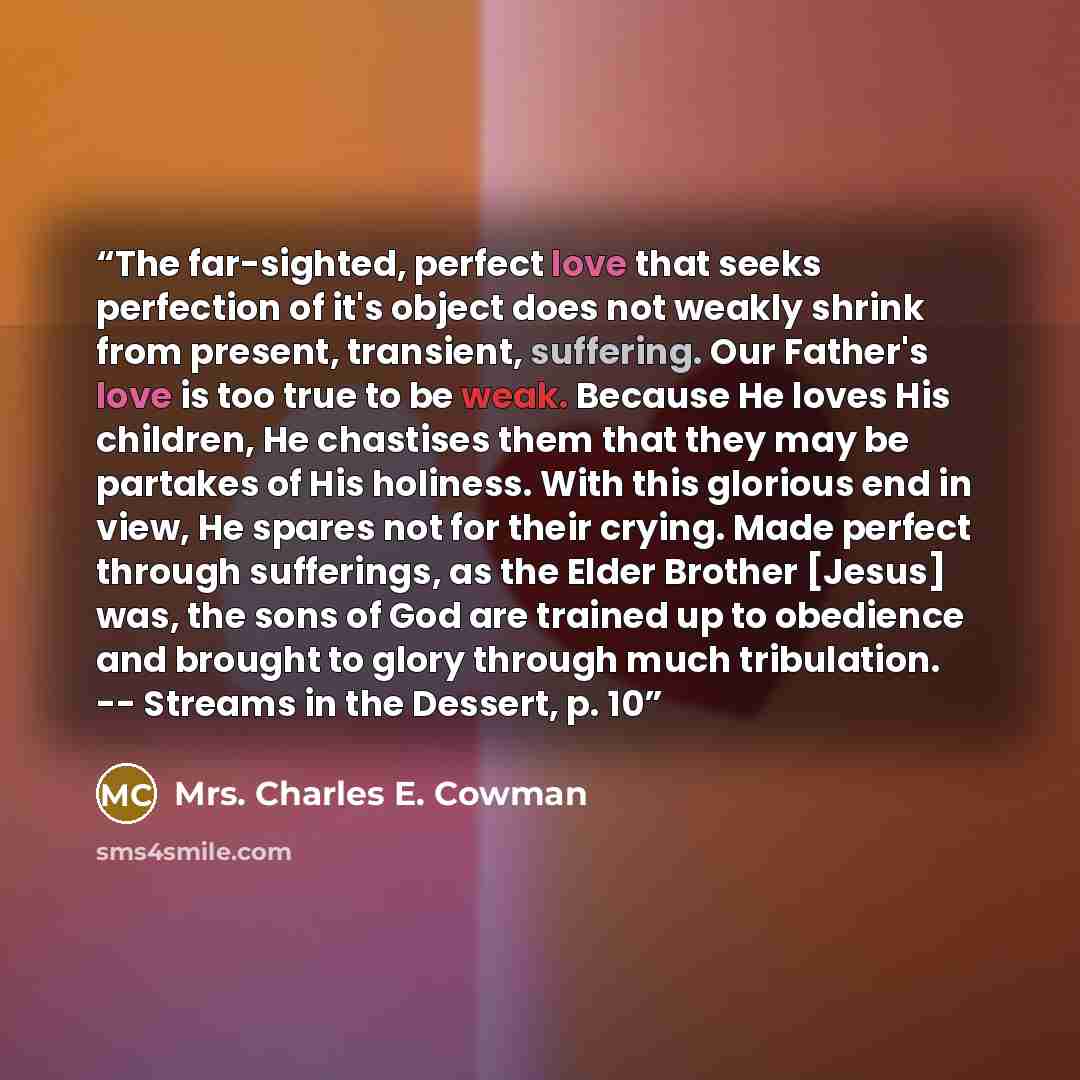 “The far-sighted, perfect love that seeks perfection of it's object does not weakly shrink from present, transient, suffering. Our Father's love is too true to be weak. Because He loves His children, He chastises them that they may be partakes of His holiness. With this glorious end in view, He…” quote by Mrs. Charles E. Cowman