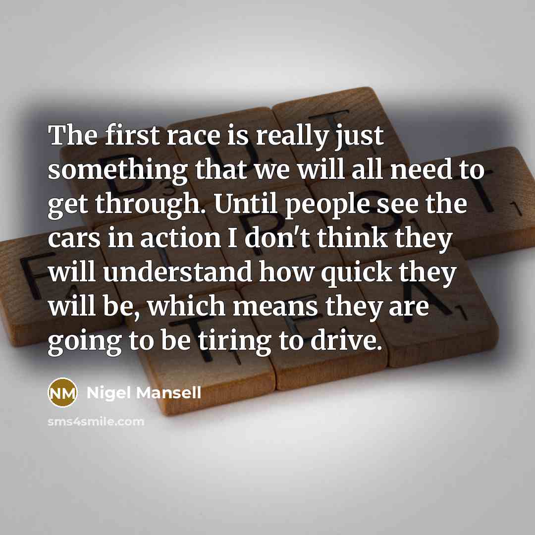 “The first race is really just something that we will all need to get through. Until people see the cars in action I don't think they will understand how quick they will be, which means they are going to be tiring to drive.” quote by Nigel Mansell