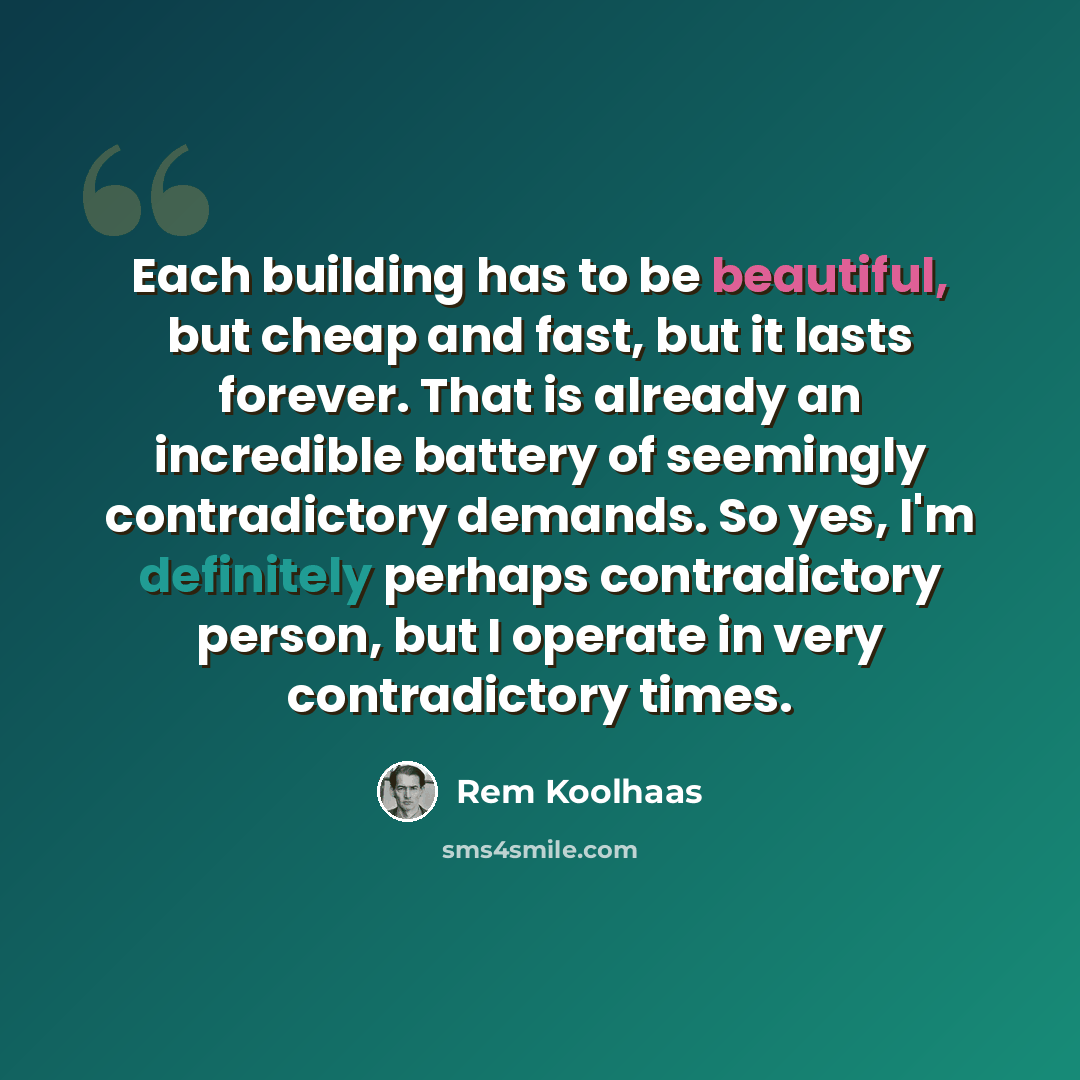 “Each building has to be beautiful, but cheap and fast, but it lasts forever. That is already an incredible battery of seemingly contradictory demands. So yes, I'm definitely perhaps contradictory person, but I operate in very contradictory times.” quote by Rem Koolhaas
