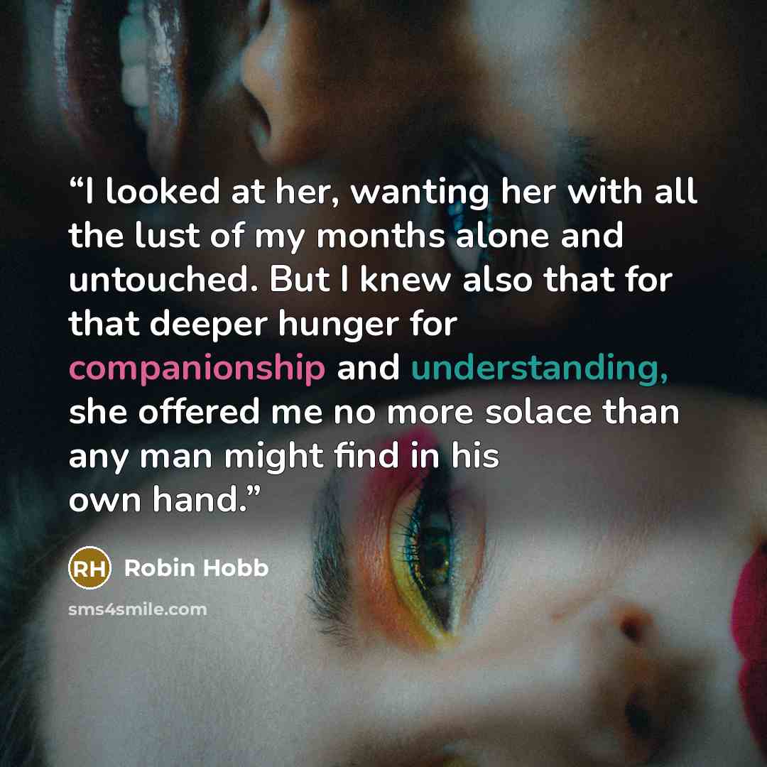 “I looked at her, wanting her with all the lust of my months alone and untouched. But I knew also that for that deeper hunger for companionship and understanding, she offered me no more solace than any man might find in his own hand.” quote by Robin Hobb