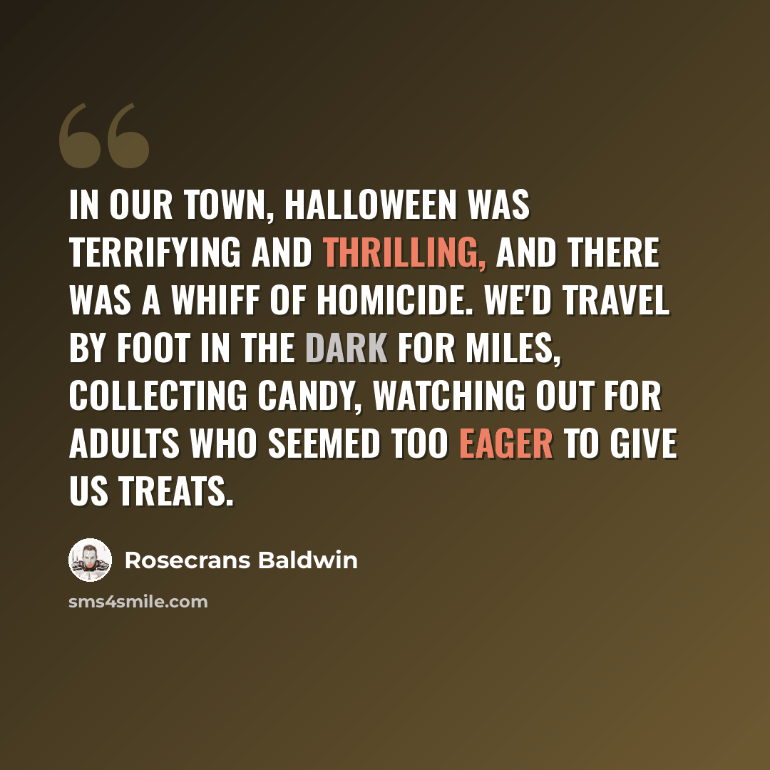 “In our town, Halloween was terrifying and thrilling, and there was a whiff of homicide. We'd travel by foot in the dark for miles, collecting candy, watching out for adults who seemed too eager to give us treats.” quote by Rosecrans Baldwin