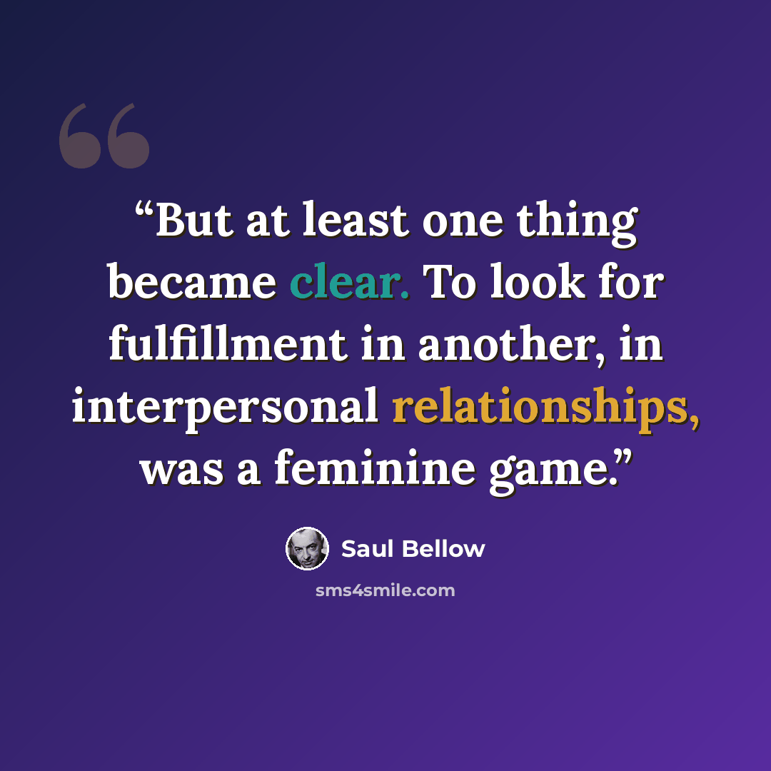 “But at least one thing became clear. To look for fulfillment in another, in interpersonal relationships, was a feminine game.” quote by Saul Bellow