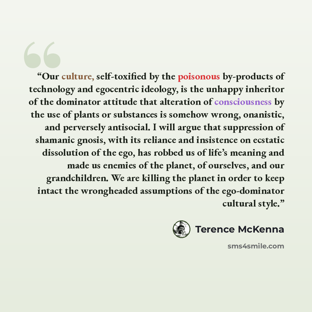 “Our culture, self-toxified by the poisonous by-products of technology and egocentric ideology, is the unhappy inheritor of the dominator attitude that alteration of consciousness by the use of plants or substances is somehow wrong, onanistic, and perversely antisocial. I will argue that…” quote by Terence McKenna