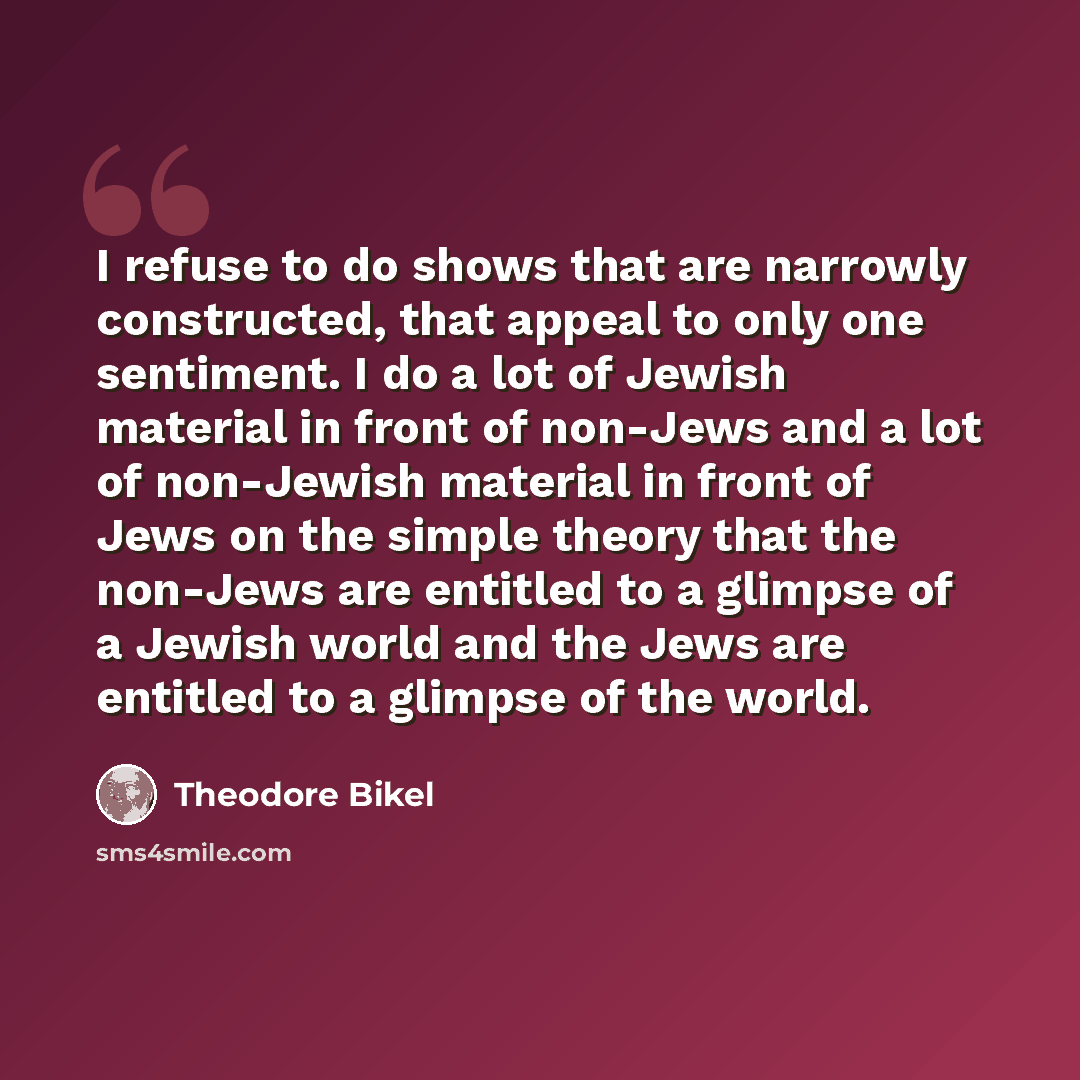 “I refuse to do shows that are narrowly constructed, that appeal to only one sentiment. I do a lot of Jewish material in front of non-Jews and a lot of non-Jewish material in front of Jews on the simple theory that the non-Jews are entitled to a glimpse of a Jewish world and the Jews are entitled…” quote by Theodore Bikel