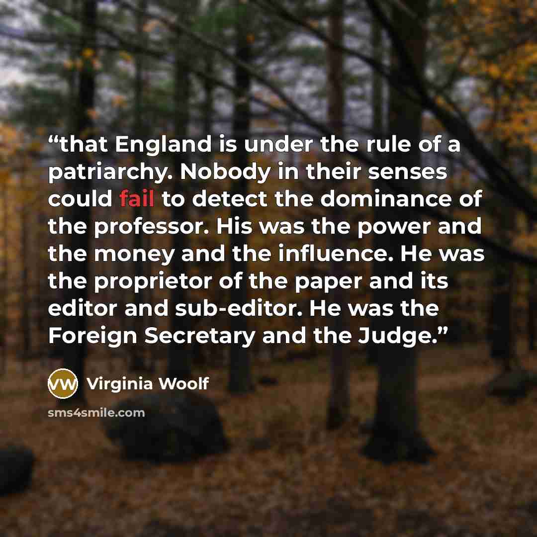 “that England is under the rule of a patriarchy. Nobody in their senses could fail to detect the dominance of the professor. His was the power and the money and the influence. He was the proprietor of the paper and its editor and sub-editor. He was the Foreign Secretary and the Judge.” quote by Virginia Woolf