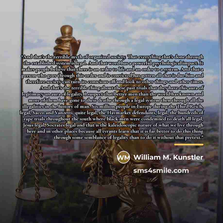 “And that’s the terrible myth of organized society. That everything that’s done through the established system is legal. And that word has a powerful psychological impact. It makes people believe that there is an order to life and an order to a system. And that a person who goes through this order…” quote by William M. Kunstler