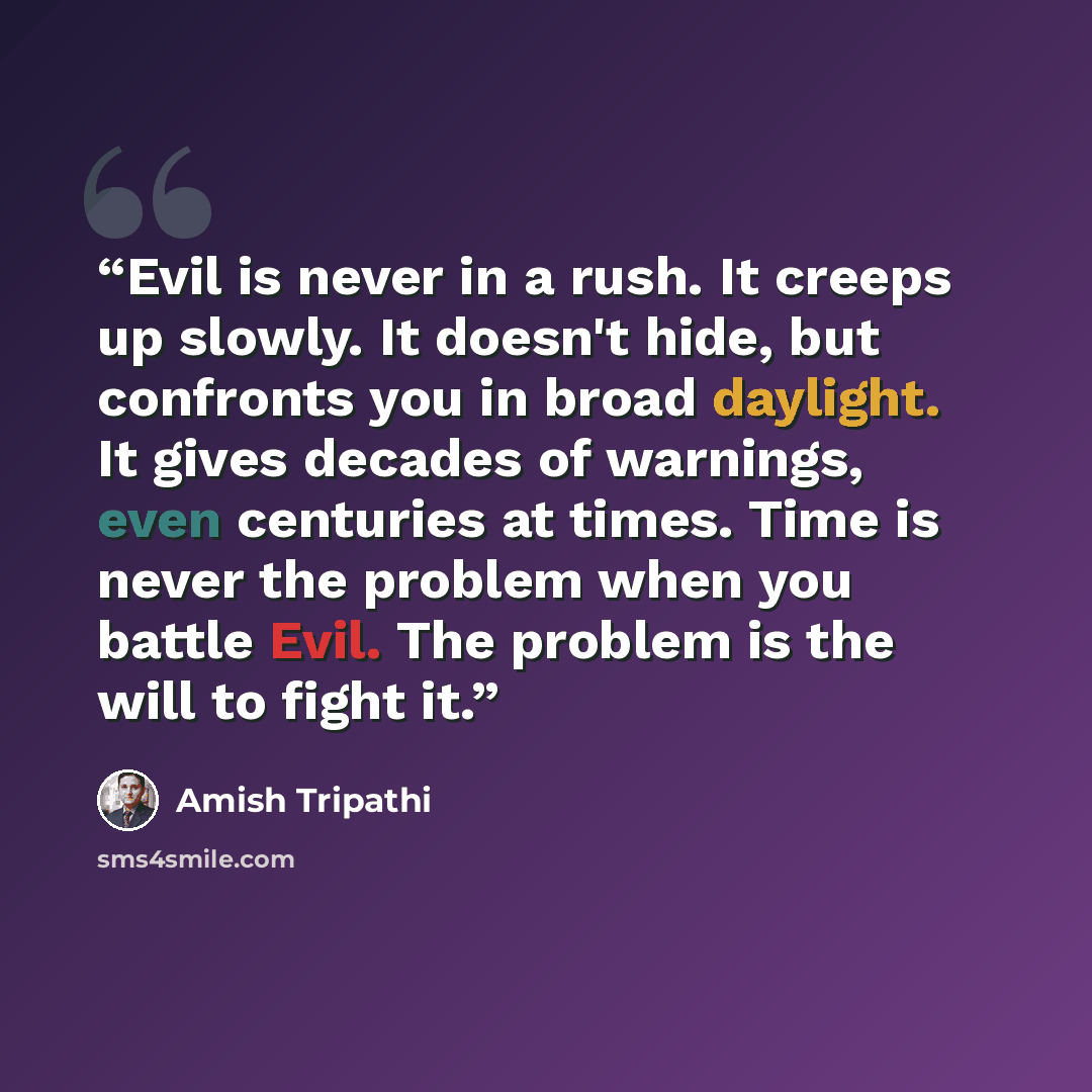 “Evil is never in a rush. It creeps up slowly. It doesn't hide, but confronts you in broad daylight. It gives decades of warnings, even centuries at times. Time is never the problem when you battle Evil. The problem is the will to fight it.” quote by Amish Tripathi