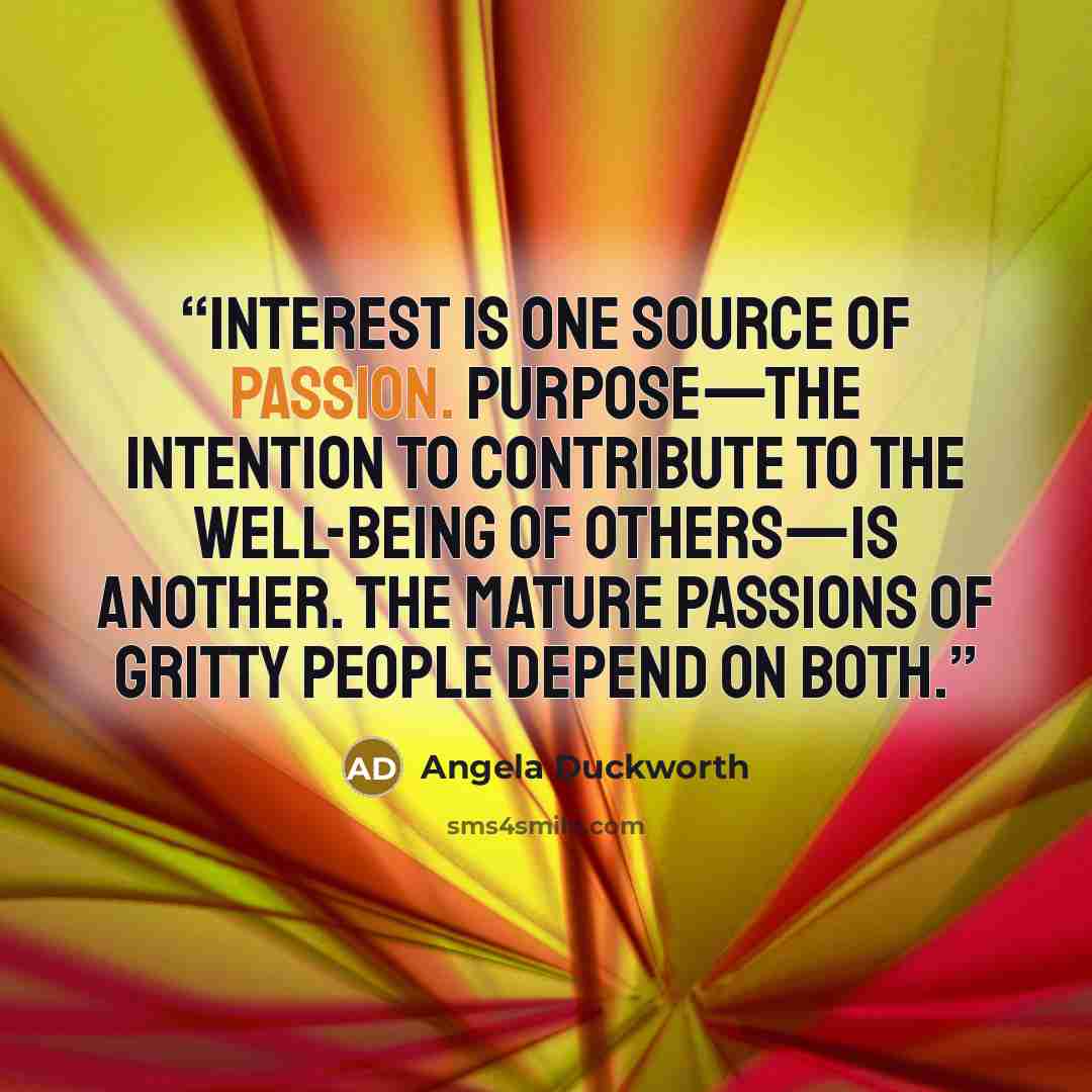 “Interest is one source of passion. Purpose—the intention to contribute to the well-being of others—is another. The mature passions of gritty people depend on both.” quote by Angela Duckworth