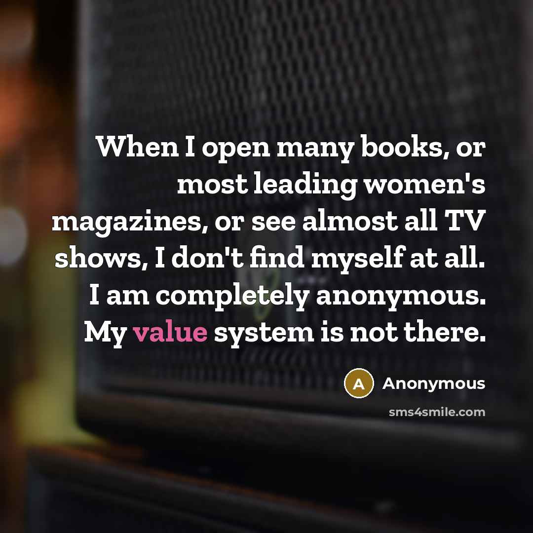 “When I open many books, or most leading women's magazines, or see almost all TV shows, I don't find myself at all. I am completely anonymous. My value system is not there.” quote by Anonymous