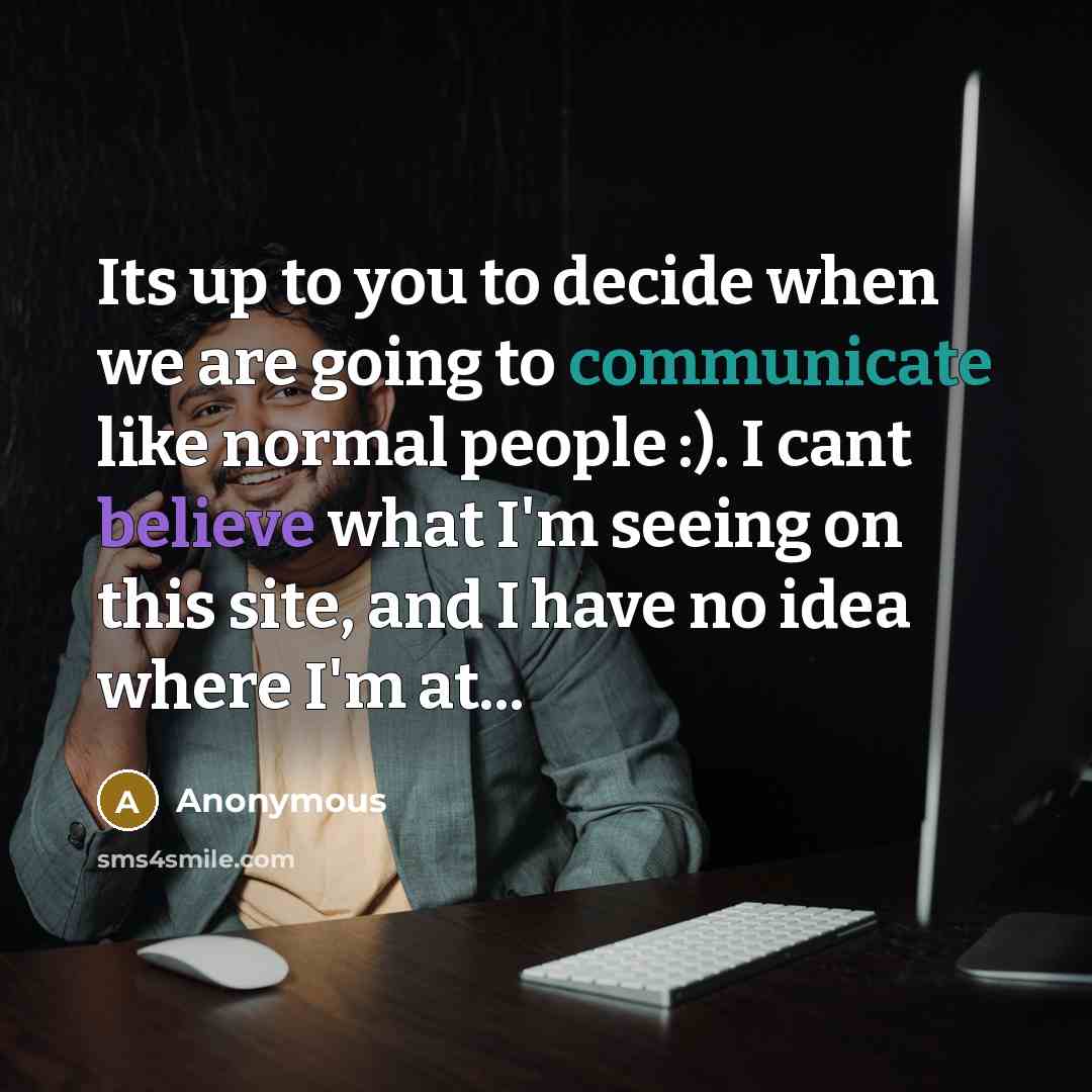 “Its up to you to decide when we are going to communicate like normal people :). I cant believe what I'm seeing on this site, and I have no idea where I'm at...” quote by Anonymous