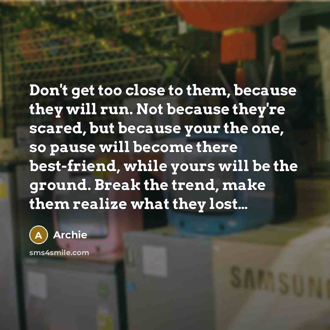 “Don't get too close to them, because they will run. Not because they're scared, but because your the one, so pause will become there best-friend, while yours will be the ground. Break the trend, make them realize what they lost…” quote by Archie