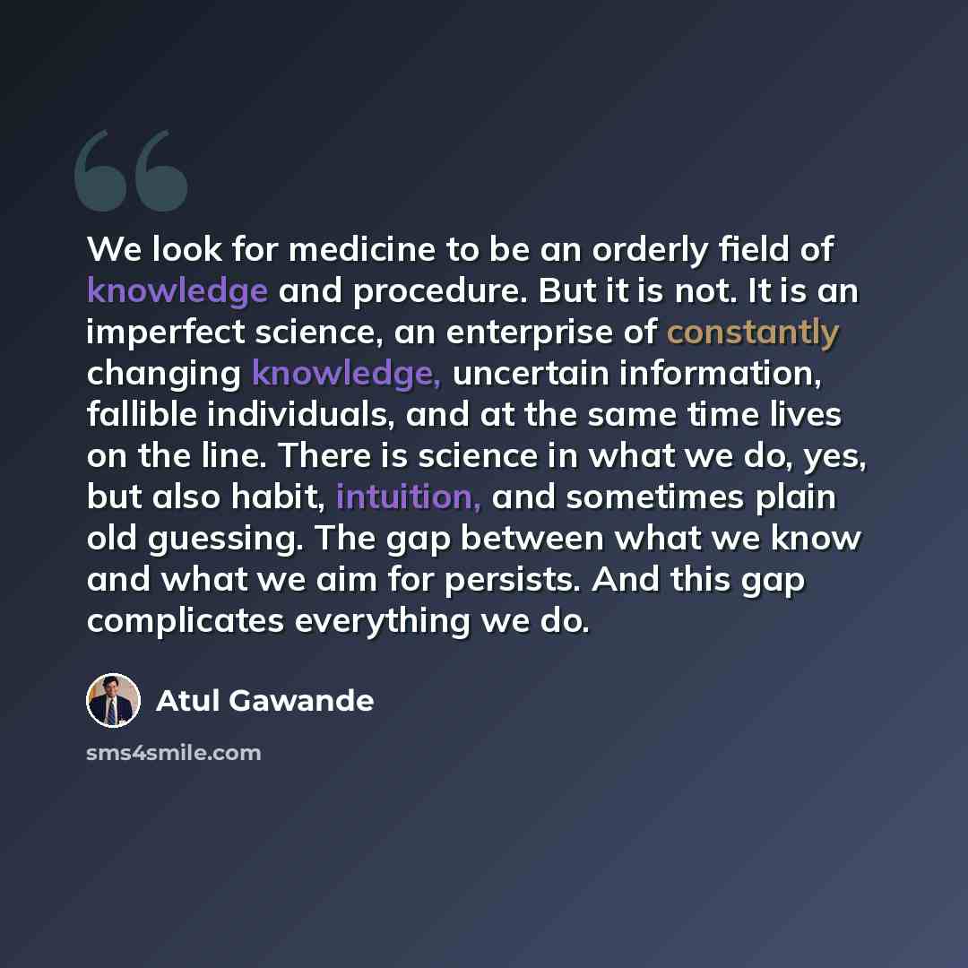 “We look for medicine to be an orderly field of knowledge and procedure. But it is not. It is an imperfect science, an enterprise of constantly changing knowledge, uncertain information, fallible individuals, and at the same time lives on the line. There is science in what we do, yes, but also…” quote by Atul Gawande
