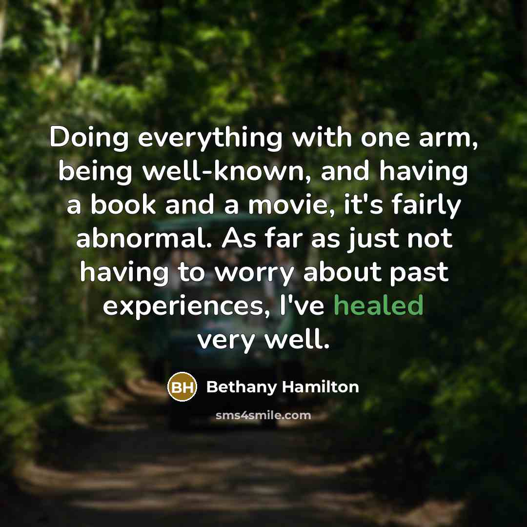 “Doing everything with one arm, being well-known, and having a book and a movie, it's fairly abnormal. As far as just not having to worry about past experiences, I've healed very well.” quote by Bethany Hamilton