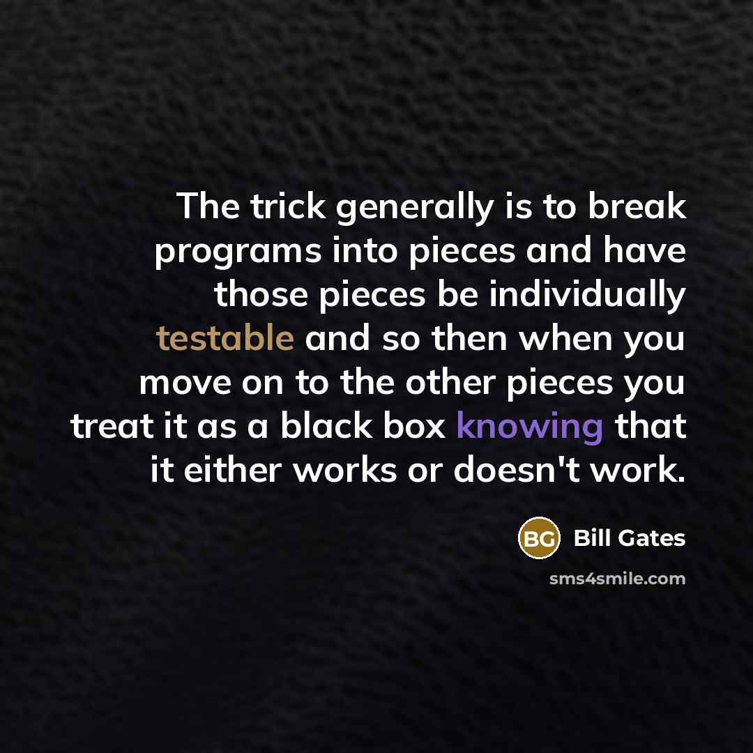 “The trick generally is to break programs into pieces and have those pieces be individually testable and so then when you move on to the other pieces you treat it as a black box knowing that it either works or doesn't work.” quote by Bill Gates