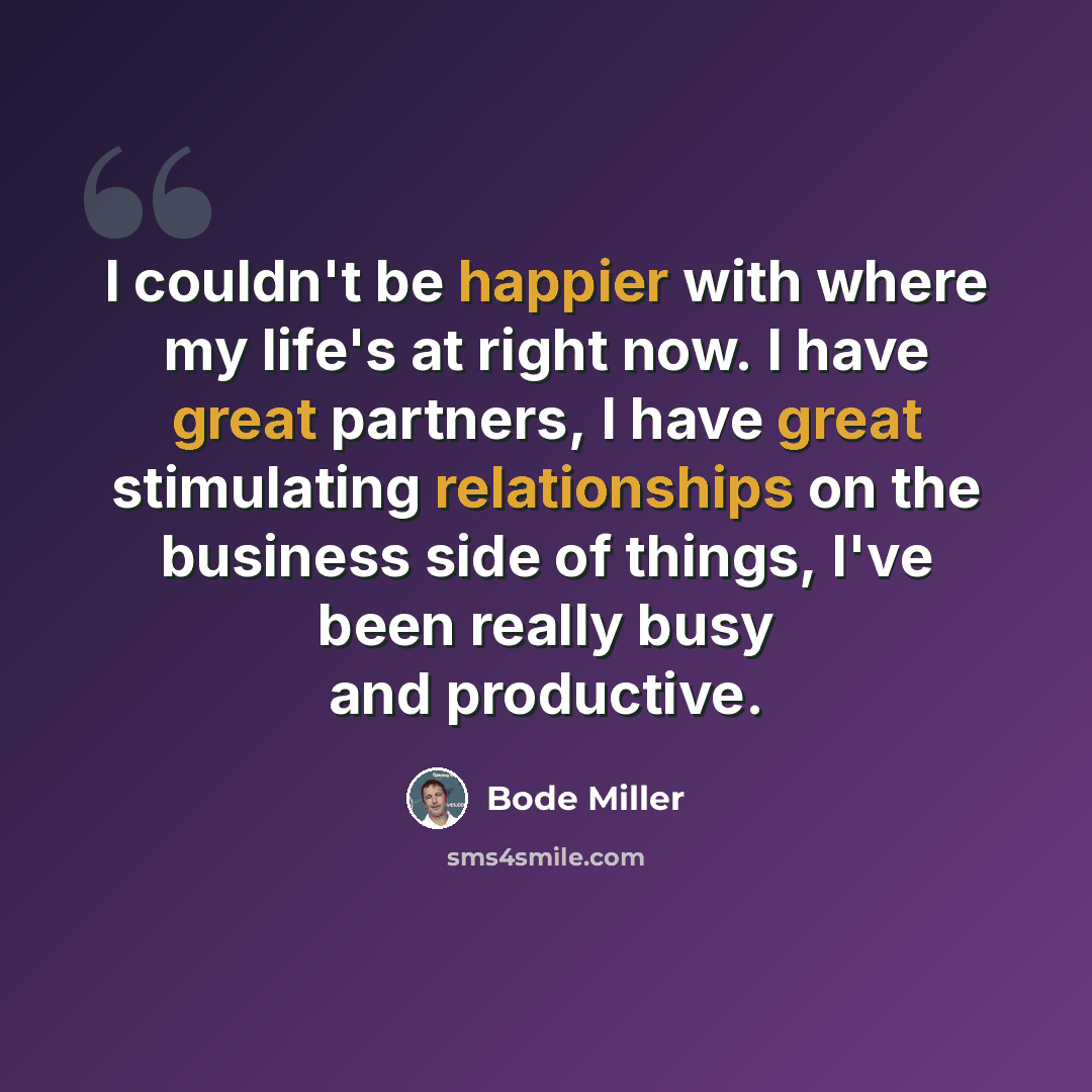 “I couldn't be happier with where my life's at right now. I have great partners, I have great stimulating relationships on the business side of things, I've been really busy and productive.” quote by Bode Miller