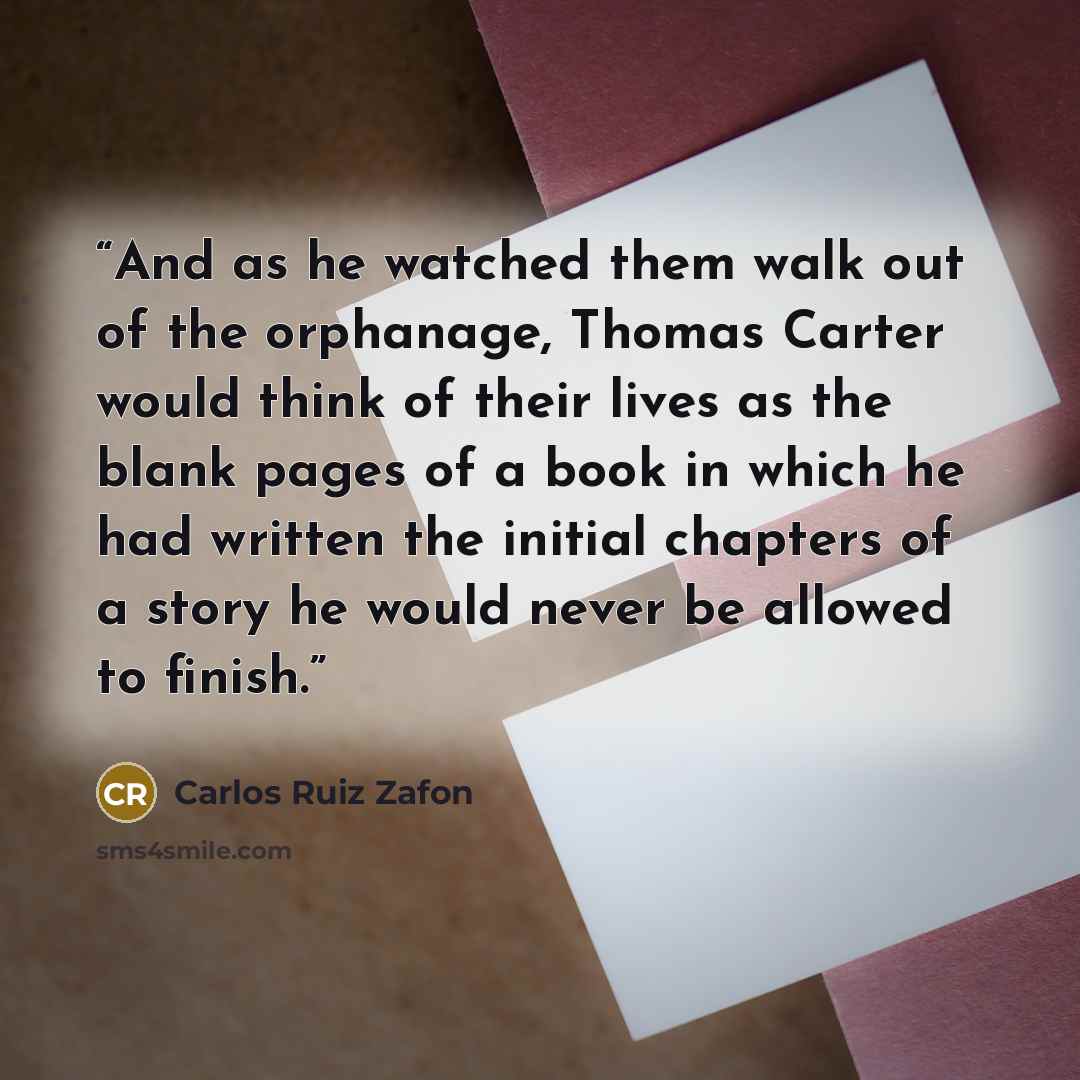 “And as he watched them walk out of the orphanage, Thomas Carter would think of their lives as the blank pages of a book in which he had written the initial chapters of a story he would never be allowed to finish.” quote by Carlos Ruiz Zafón